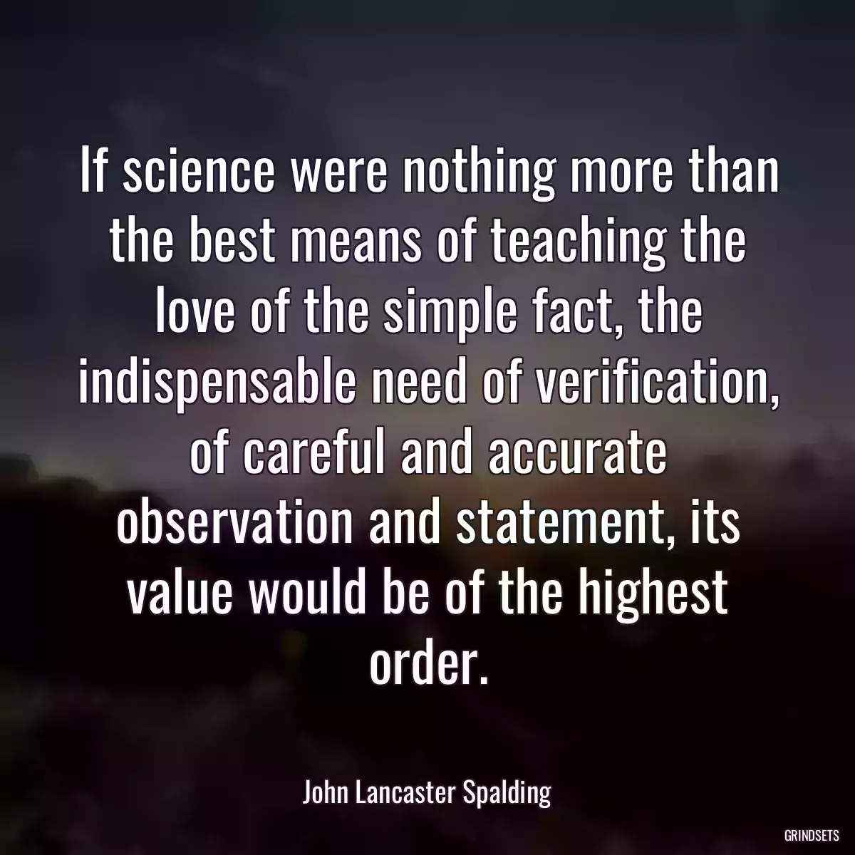 If science were nothing more than the best means of teaching the love of the simple fact, the indispensable need of verification, of careful and accurate observation and statement, its value would be of the highest order.