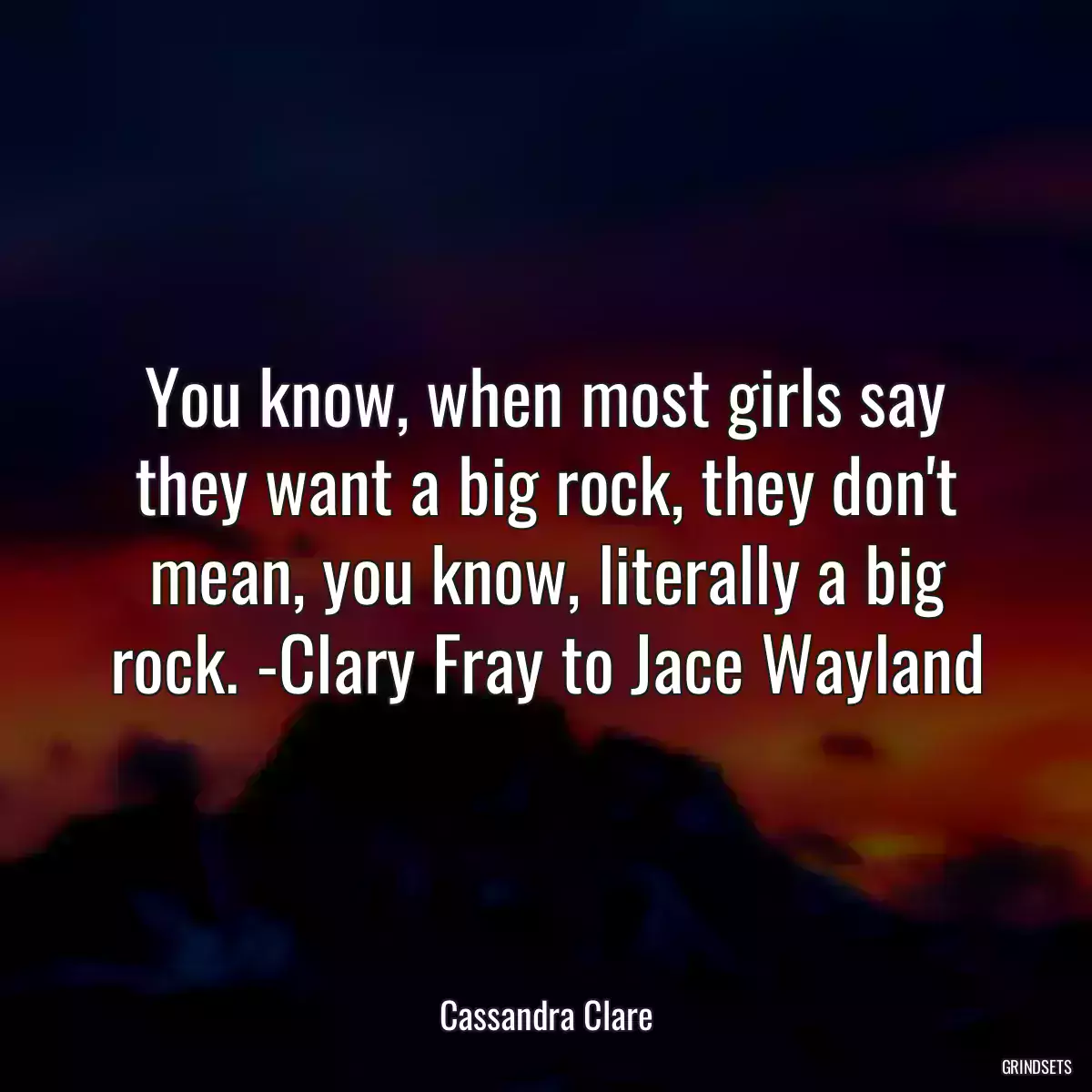 You know, when most girls say they want a big rock, they don\'t mean, you know, literally a big rock. -Clary Fray to Jace Wayland