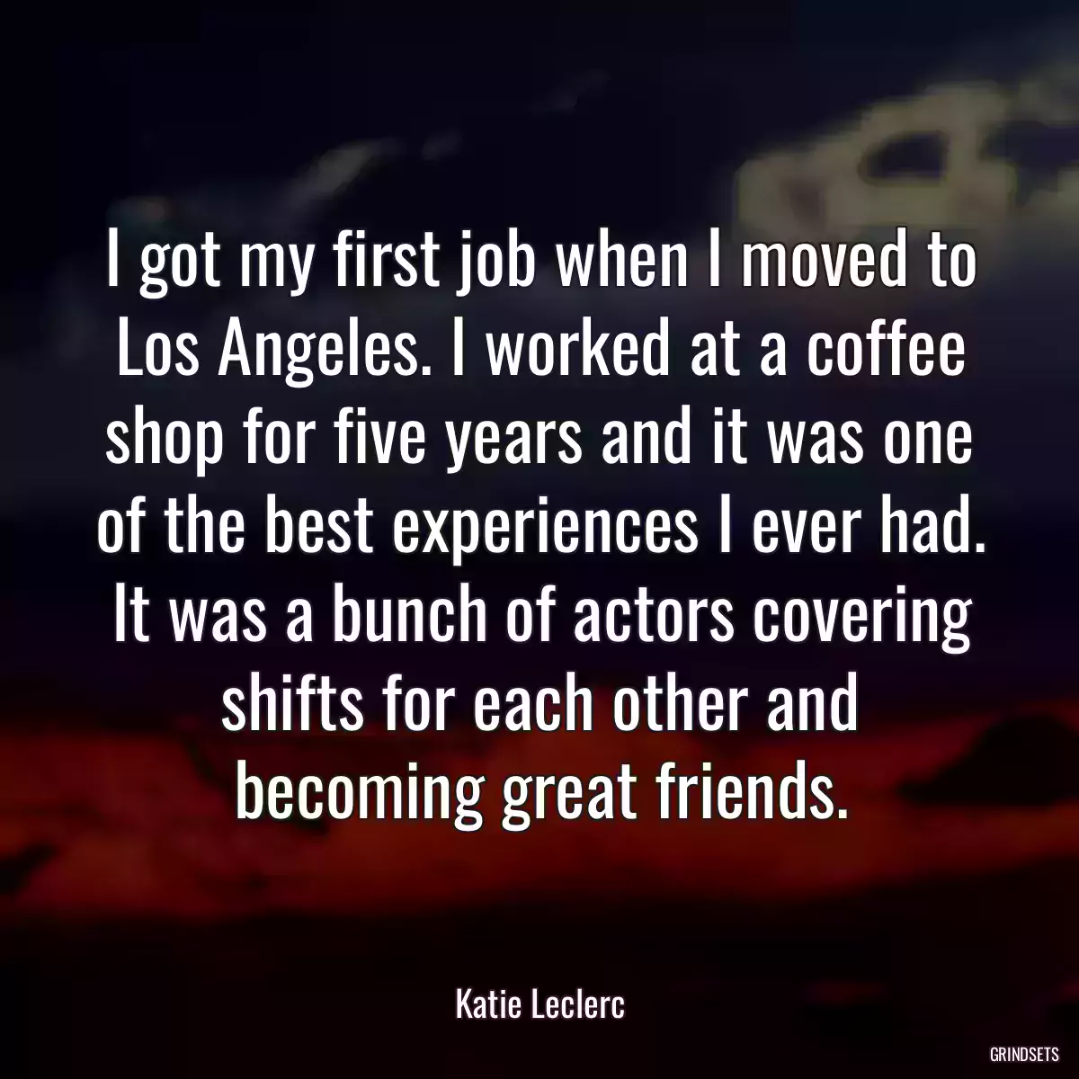 I got my first job when I moved to Los Angeles. I worked at a coffee shop for five years and it was one of the best experiences I ever had. It was a bunch of actors covering shifts for each other and becoming great friends.