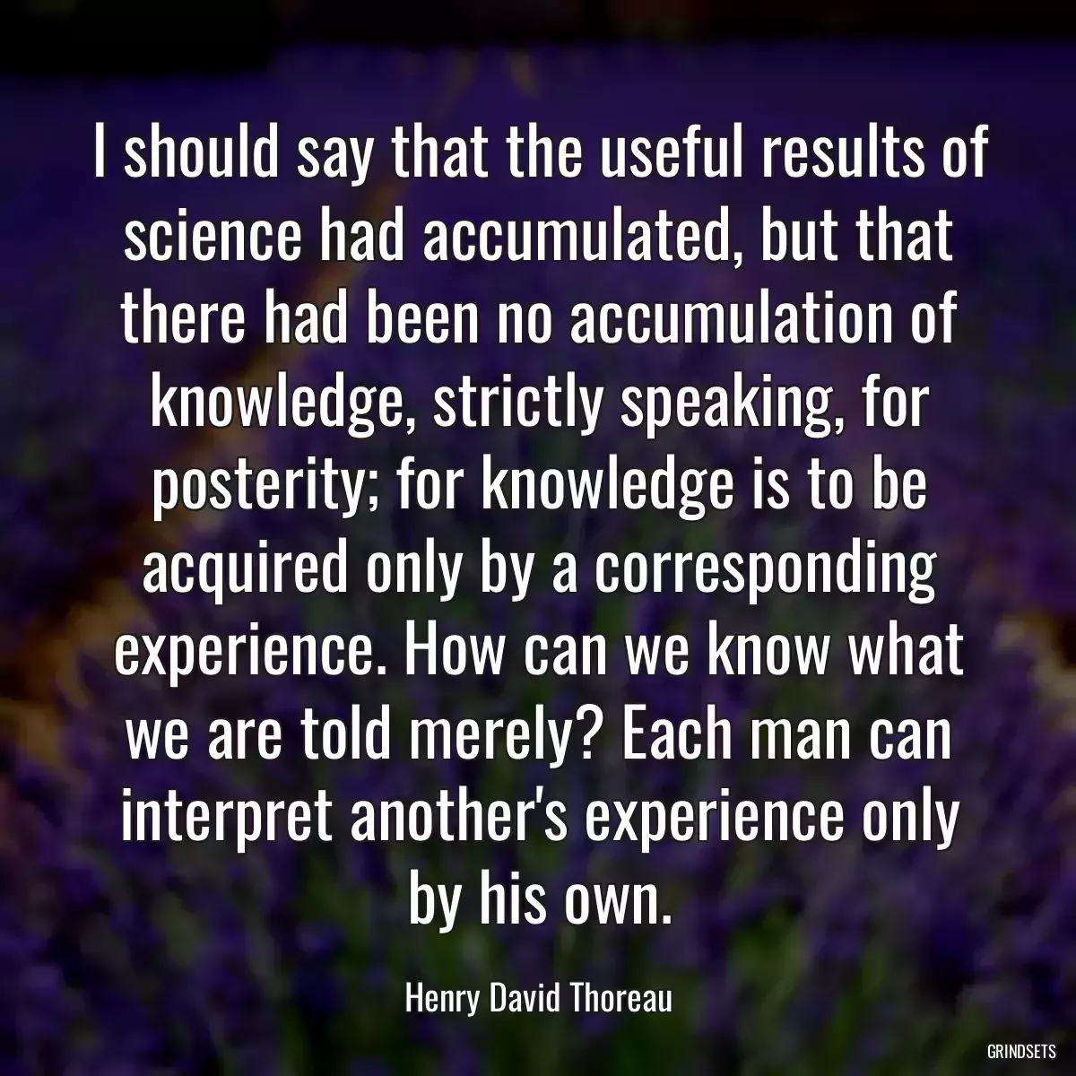 I should say that the useful results of science had accumulated, but that there had been no accumulation of knowledge, strictly speaking, for posterity; for knowledge is to be acquired only by a corresponding experience. How can we know what we are told merely? Each man can interpret another\'s experience only by his own.