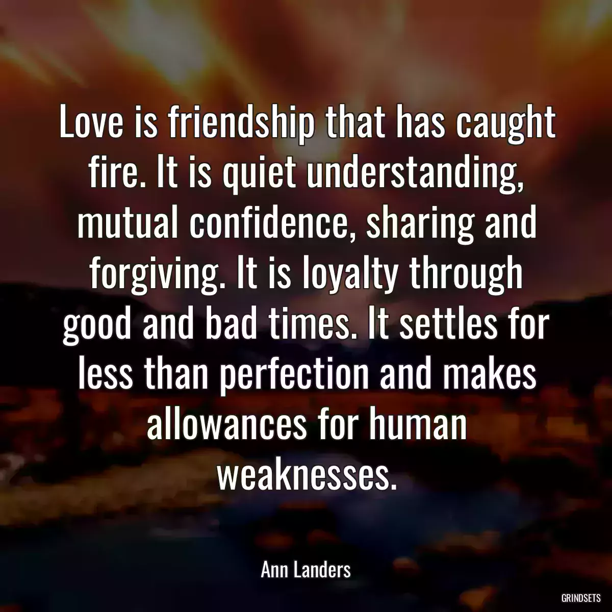 Love is friendship that has caught fire. It is quiet understanding, mutual confidence, sharing and forgiving. It is loyalty through good and bad times. It settles for less than perfection and makes allowances for human weaknesses.