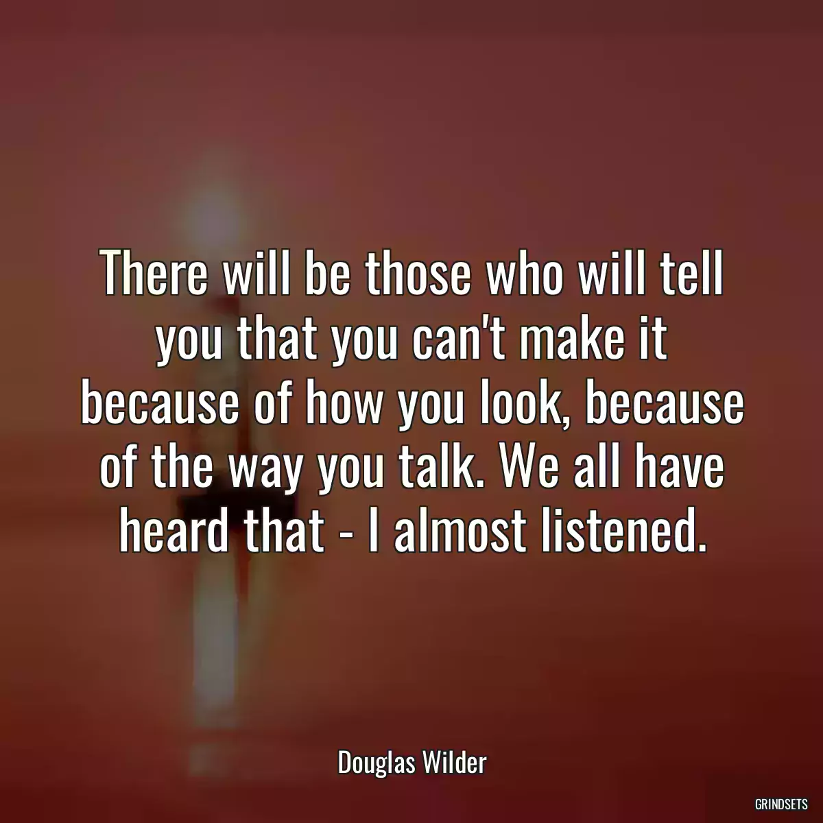 There will be those who will tell you that you can\'t make it because of how you look, because of the way you talk. We all have heard that - I almost listened.