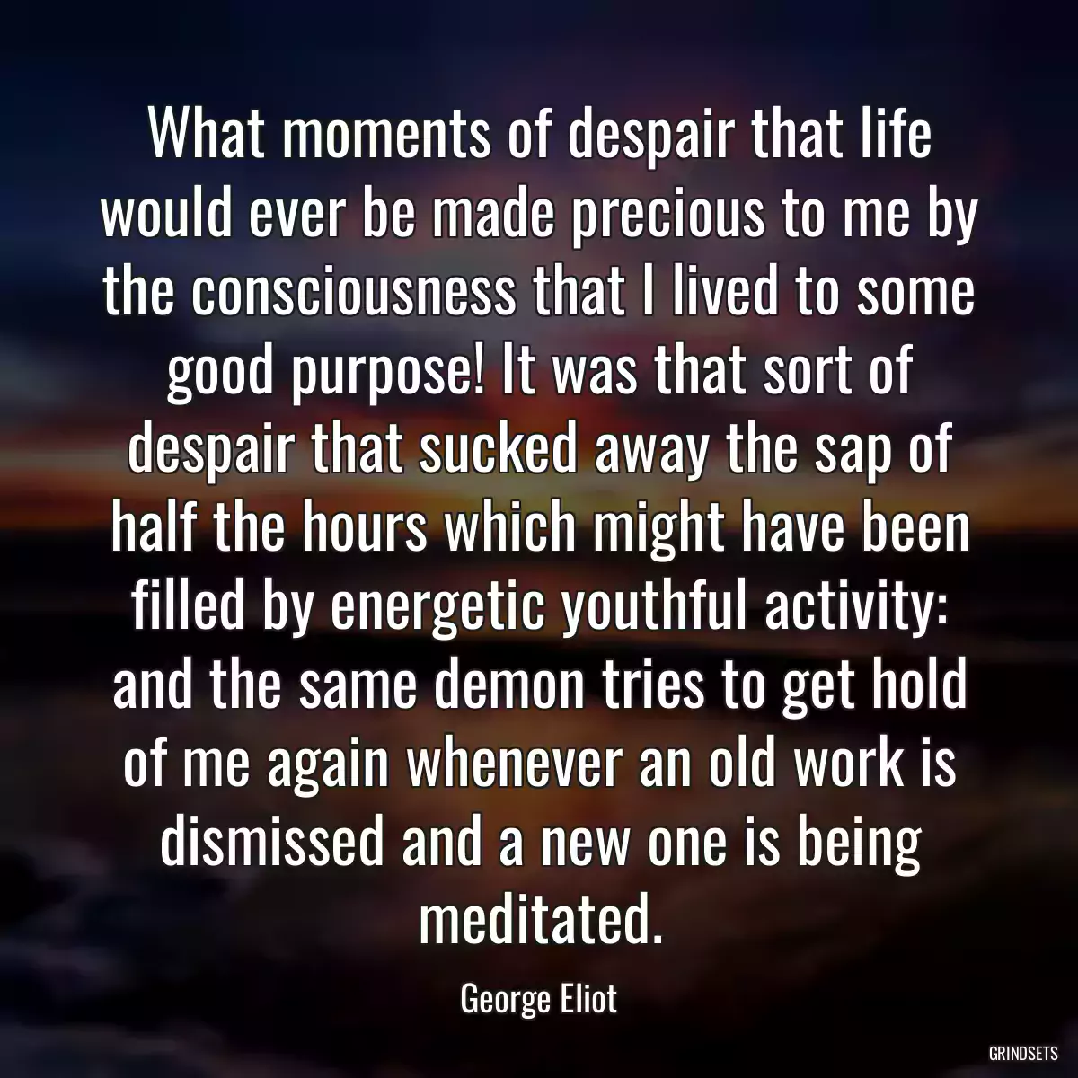 What moments of despair that life would ever be made precious to me by the consciousness that I lived to some good purpose! It was that sort of despair that sucked away the sap of half the hours which might have been filled by energetic youthful activity: and the same demon tries to get hold of me again whenever an old work is dismissed and a new one is being meditated.