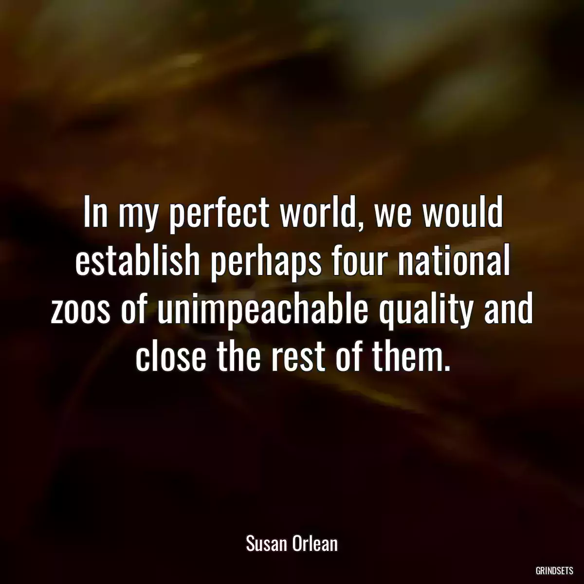 In my perfect world, we would establish perhaps four national zoos of unimpeachable quality and close the rest of them.