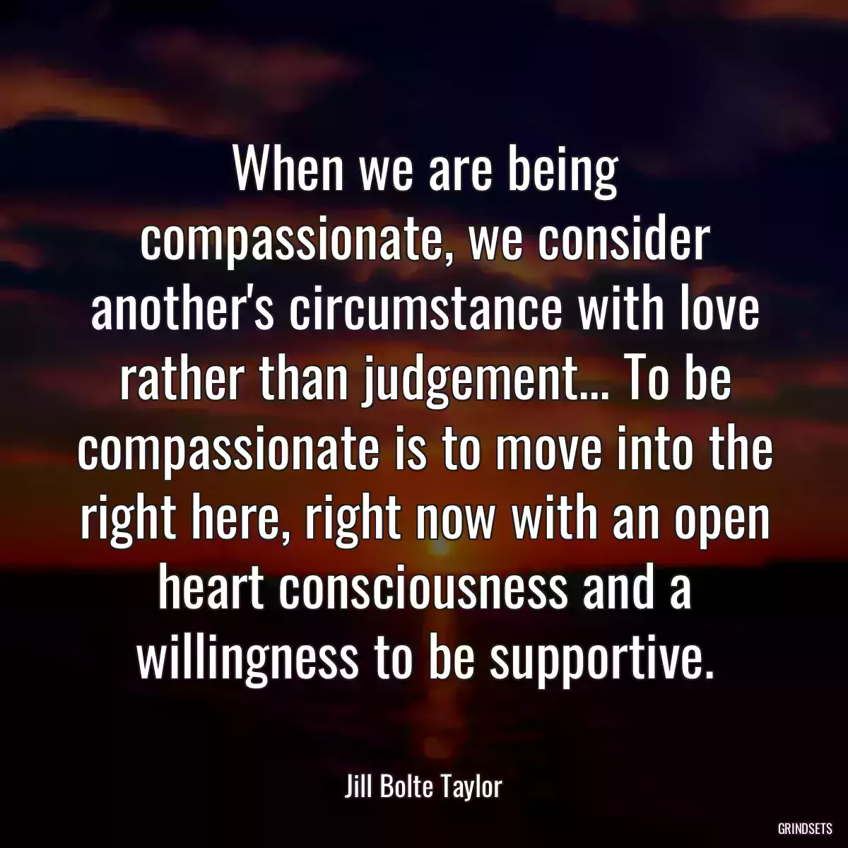 When we are being compassionate, we consider another\'s circumstance with love rather than judgement... To be compassionate is to move into the right here, right now with an open heart consciousness and a willingness to be supportive.