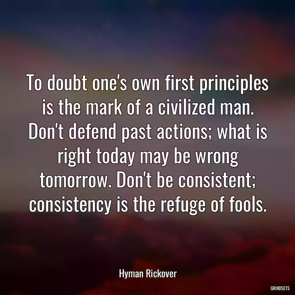 To doubt one\'s own first principles is the mark of a civilized man. Don\'t defend past actions; what is right today may be wrong tomorrow. Don\'t be consistent; consistency is the refuge of fools.