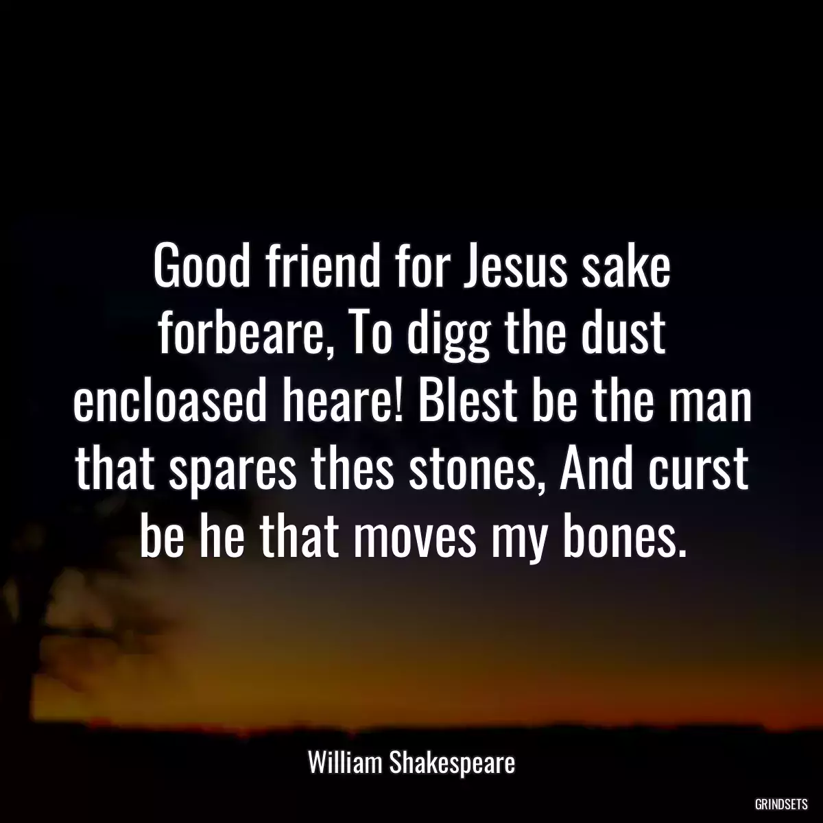 Good friend for Jesus sake forbeare, To digg the dust encloased heare! Blest be the man that spares thes stones, And curst be he that moves my bones.