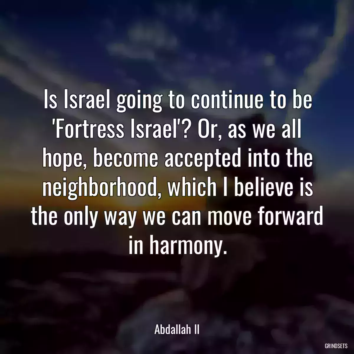 Is Israel going to continue to be \'Fortress Israel\'? Or, as we all hope, become accepted into the neighborhood, which I believe is the only way we can move forward in harmony.