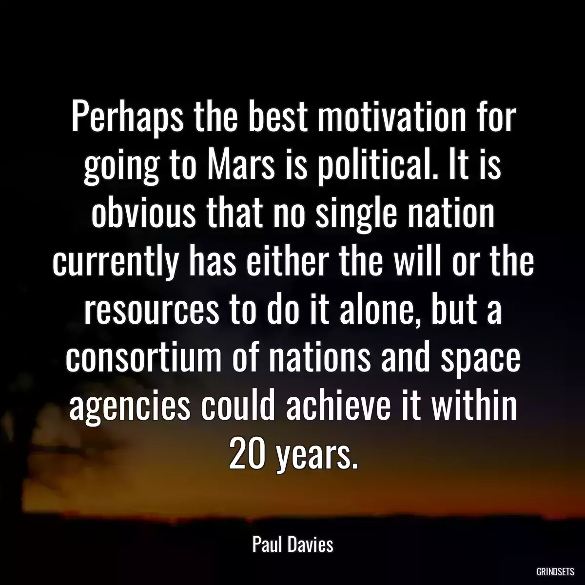 Perhaps the best motivation for going to Mars is political. It is obvious that no single nation currently has either the will or the resources to do it alone, but a consortium of nations and space agencies could achieve it within 20 years.