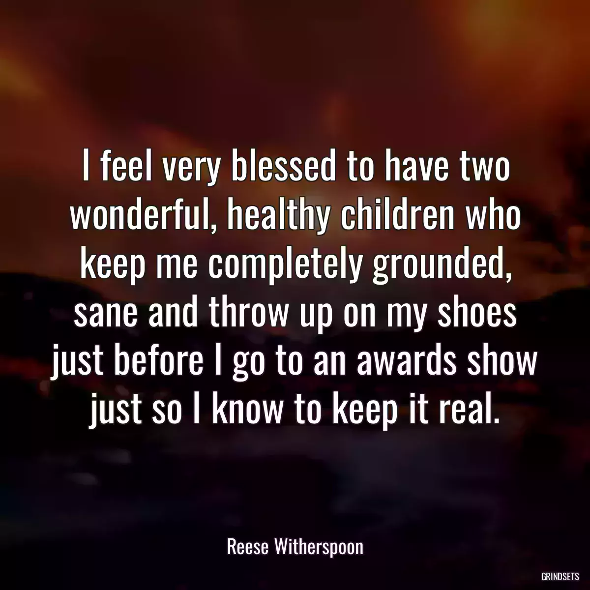 I feel very blessed to have two wonderful, healthy children who keep me completely grounded, sane and throw up on my shoes just before I go to an awards show just so I know to keep it real.