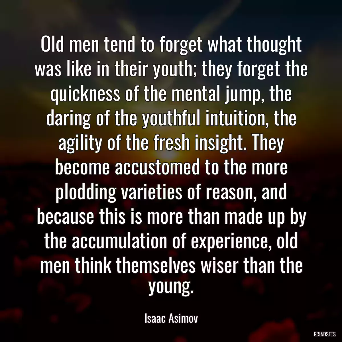 Old men tend to forget what thought was like in their youth; they forget the quickness of the mental jump, the daring of the youthful intuition, the agility of the fresh insight. They become accustomed to the more plodding varieties of reason, and because this is more than made up by the accumulation of experience, old men think themselves wiser than the young.