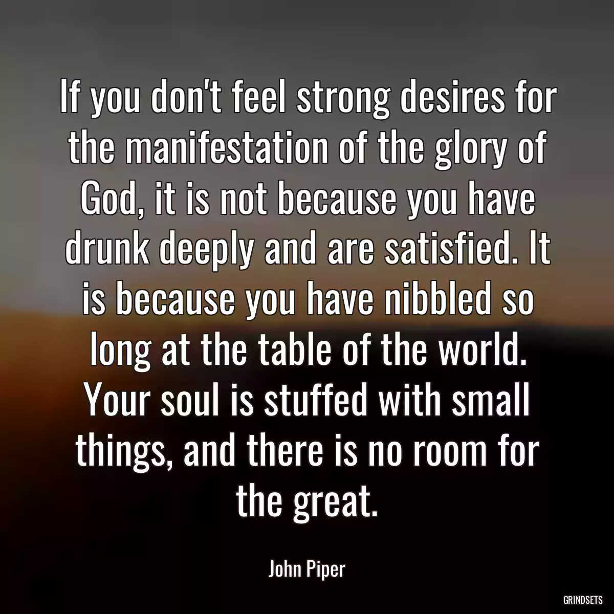 If you don\'t feel strong desires for the manifestation of the glory of God, it is not because you have drunk deeply and are satisfied. It is because you have nibbled so long at the table of the world. Your soul is stuffed with small things, and there is no room for the great.