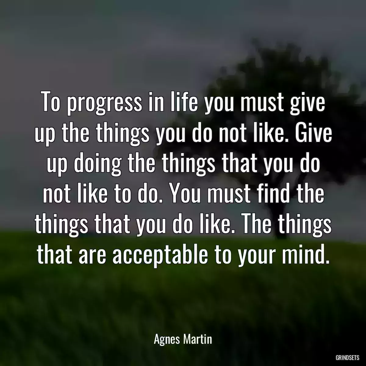 To progress in life you must give up the things you do not like. Give up doing the things that you do not like to do. You must find the things that you do like. The things that are acceptable to your mind.