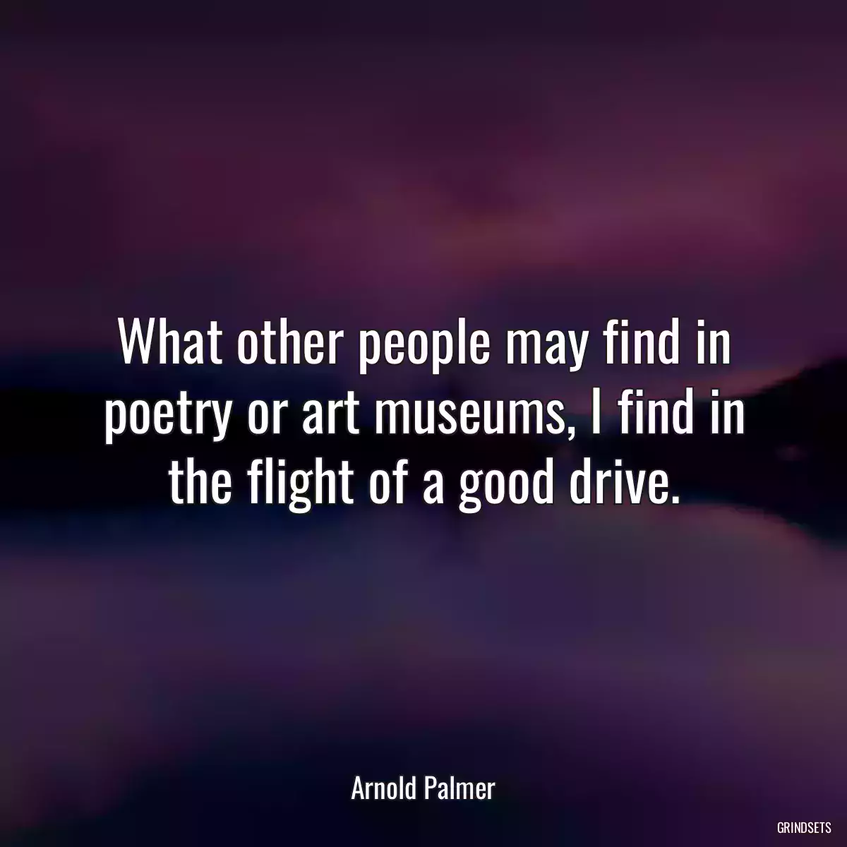 What other people may find in poetry or art museums, I find in the flight of a good drive.