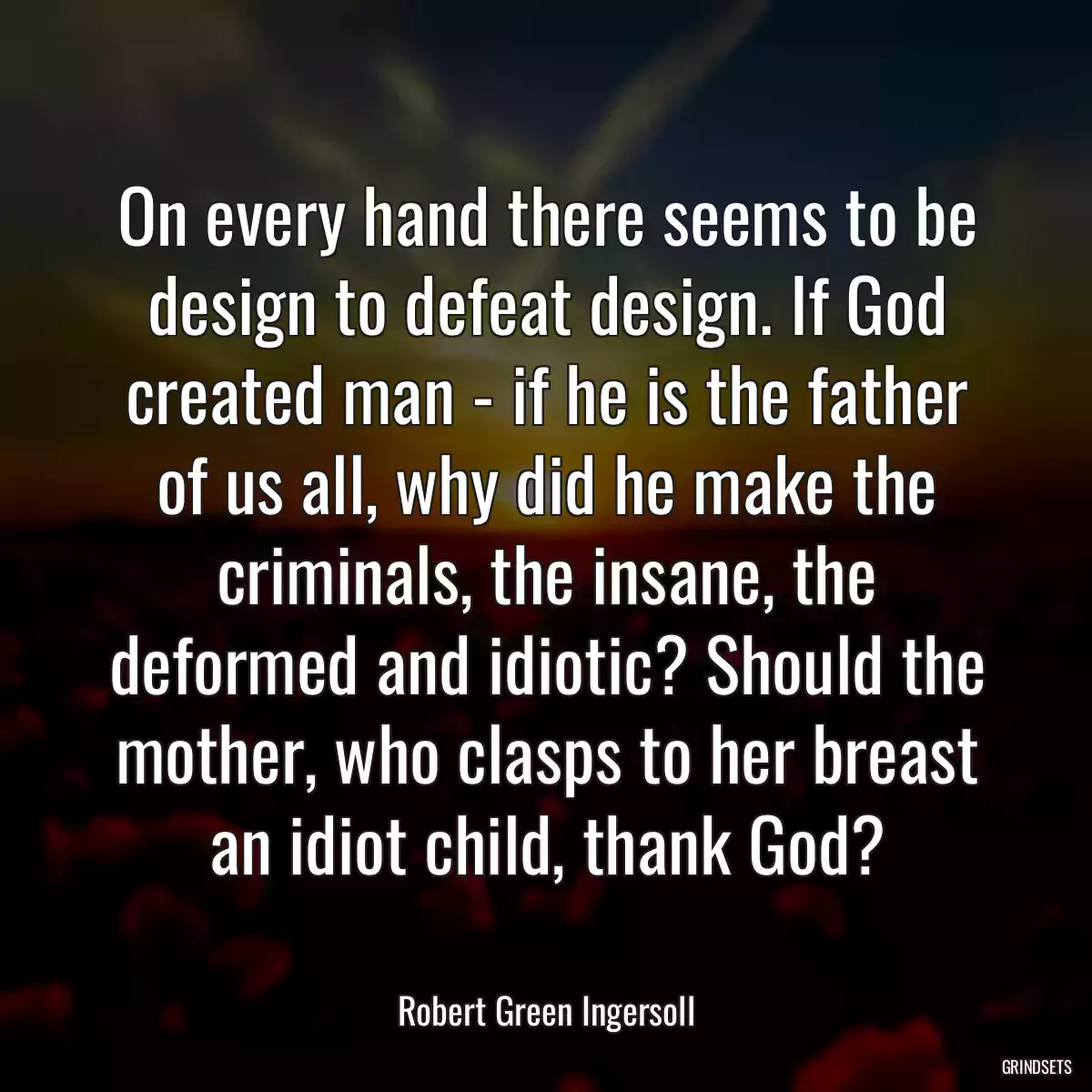 On every hand there seems to be design to defeat design. If God created man - if he is the father of us all, why did he make the criminals, the insane, the deformed and idiotic? Should the mother, who clasps to her breast an idiot child, thank God?