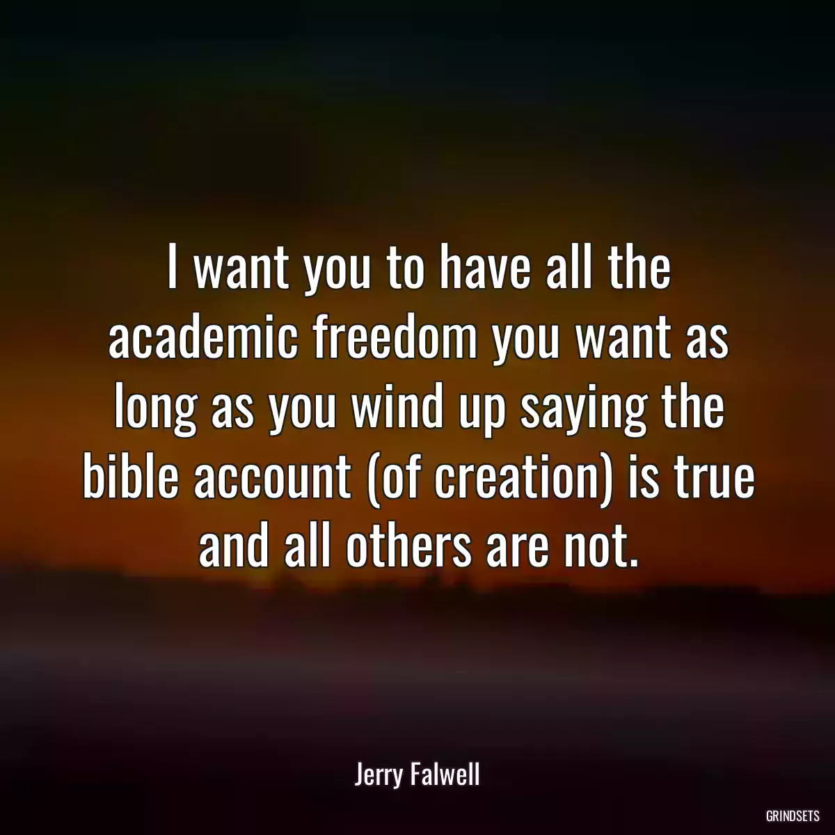 I want you to have all the academic freedom you want as long as you wind up saying the bible account (of creation) is true and all others are not.