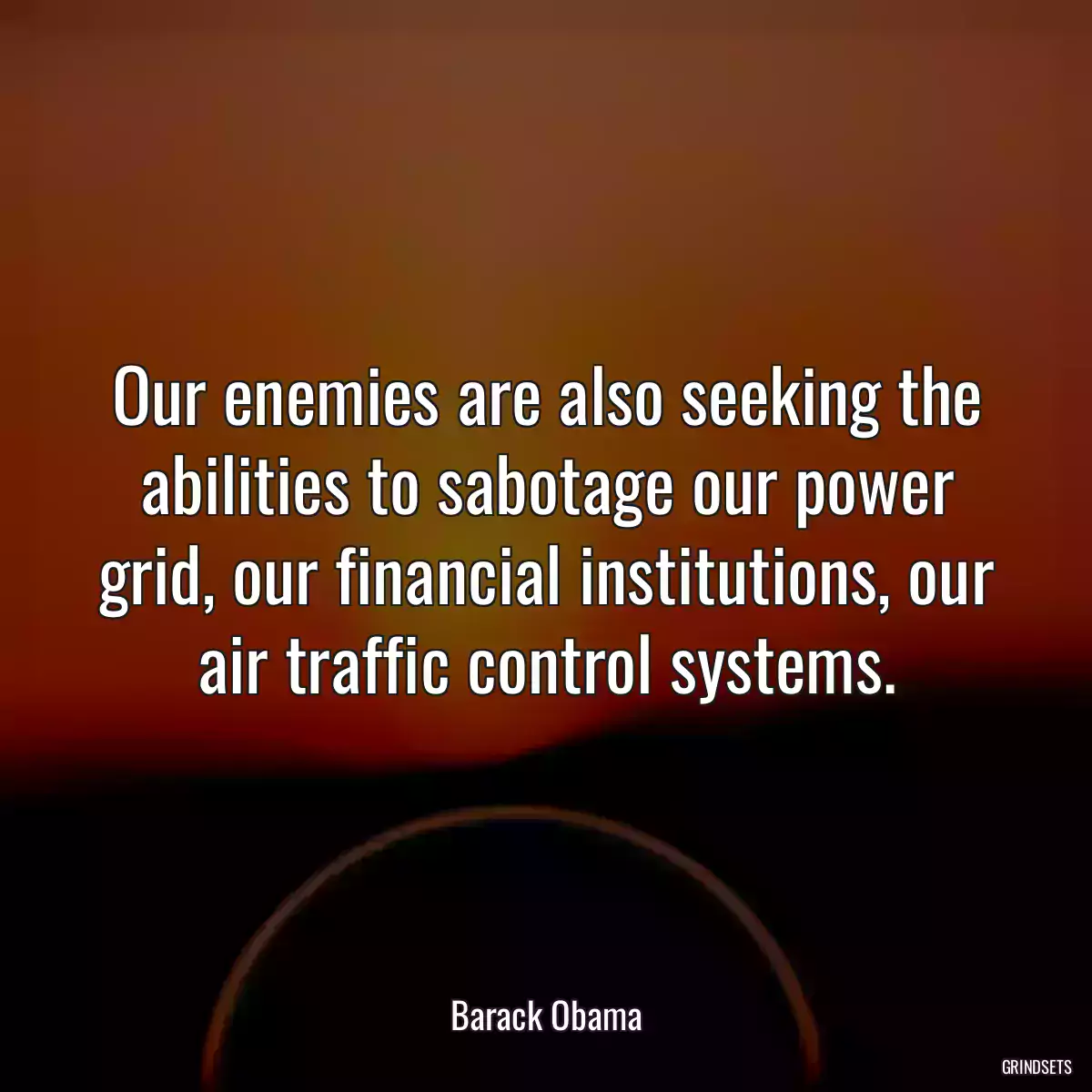 Our enemies are also seeking the abilities to sabotage our power grid, our financial institutions, our air traffic control systems.