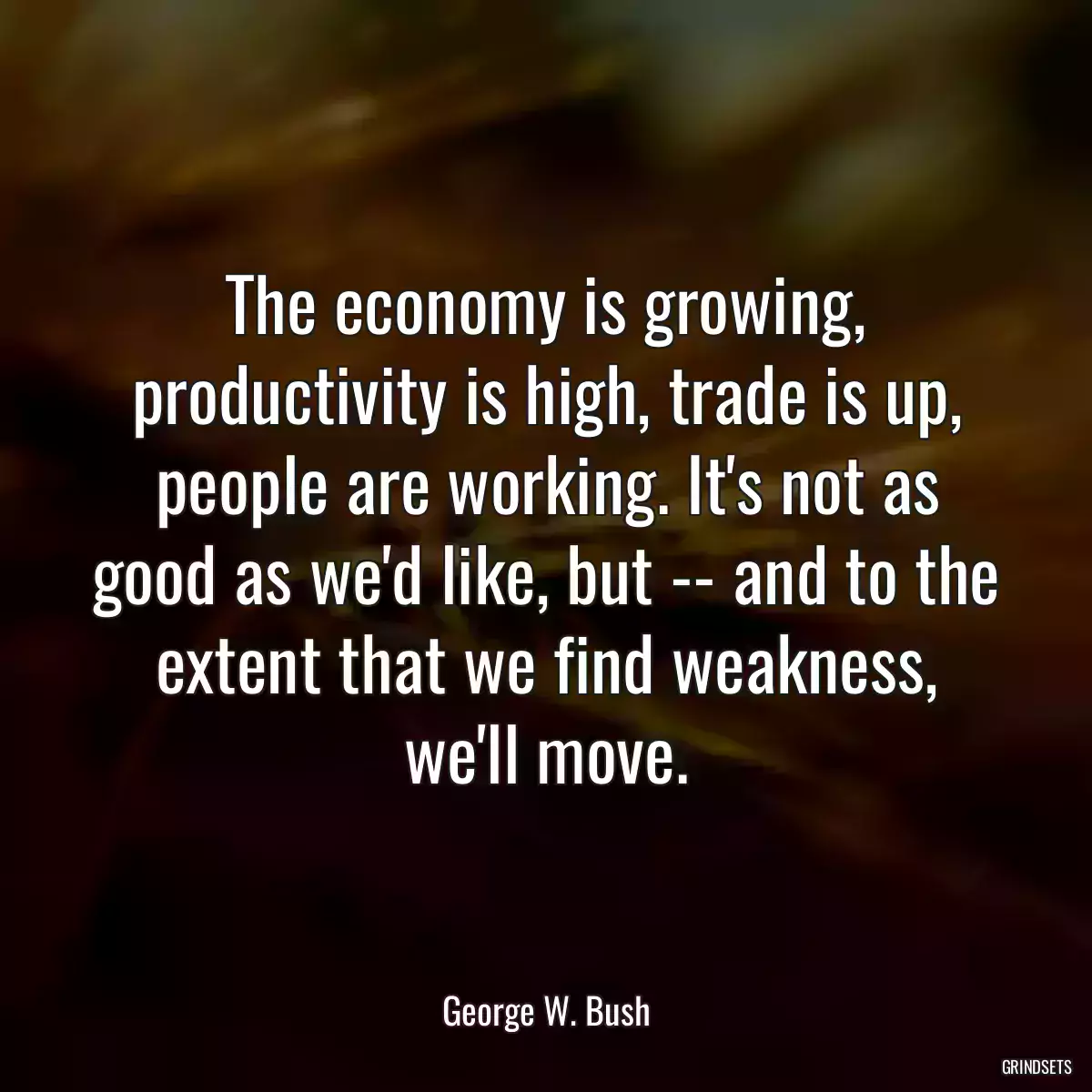 The economy is growing, productivity is high, trade is up, people are working. It\'s not as good as we\'d like, but -- and to the extent that we find weakness, we\'ll move.