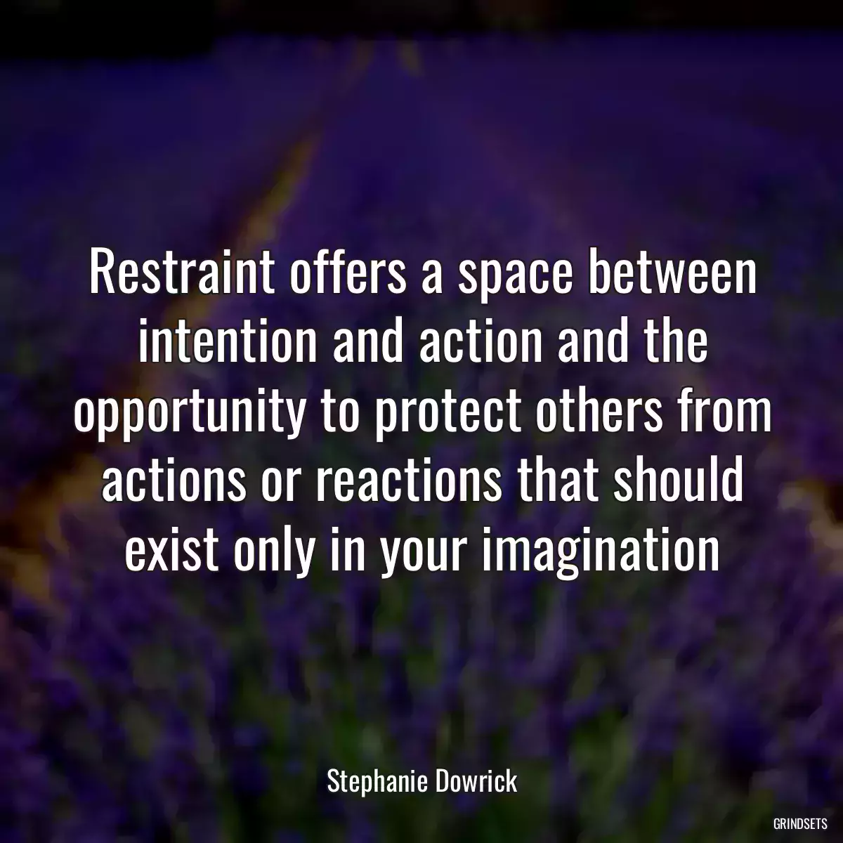 Restraint offers a space between intention and action and the opportunity to protect others from actions or reactions that should exist only in your imagination