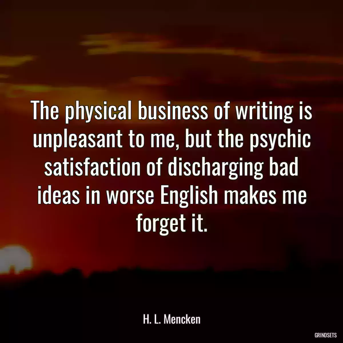 The physical business of writing is unpleasant to me, but the psychic satisfaction of discharging bad ideas in worse English makes me forget it.