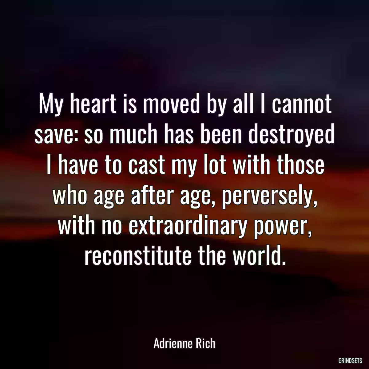 My heart is moved by all I cannot save: so much has been destroyed I have to cast my lot with those who age after age, perversely, with no extraordinary power, reconstitute the world.