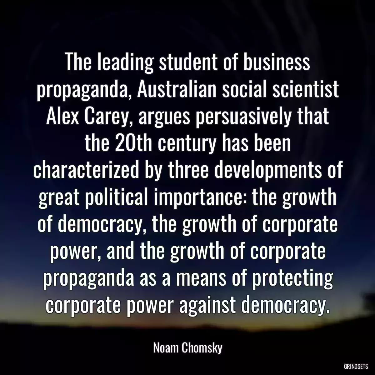 The leading student of business propaganda, Australian social scientist Alex Carey, argues persuasively that the 20th century has been characterized by three developments of great political importance: the growth of democracy, the growth of corporate power, and the growth of corporate propaganda as a means of protecting corporate power against democracy.