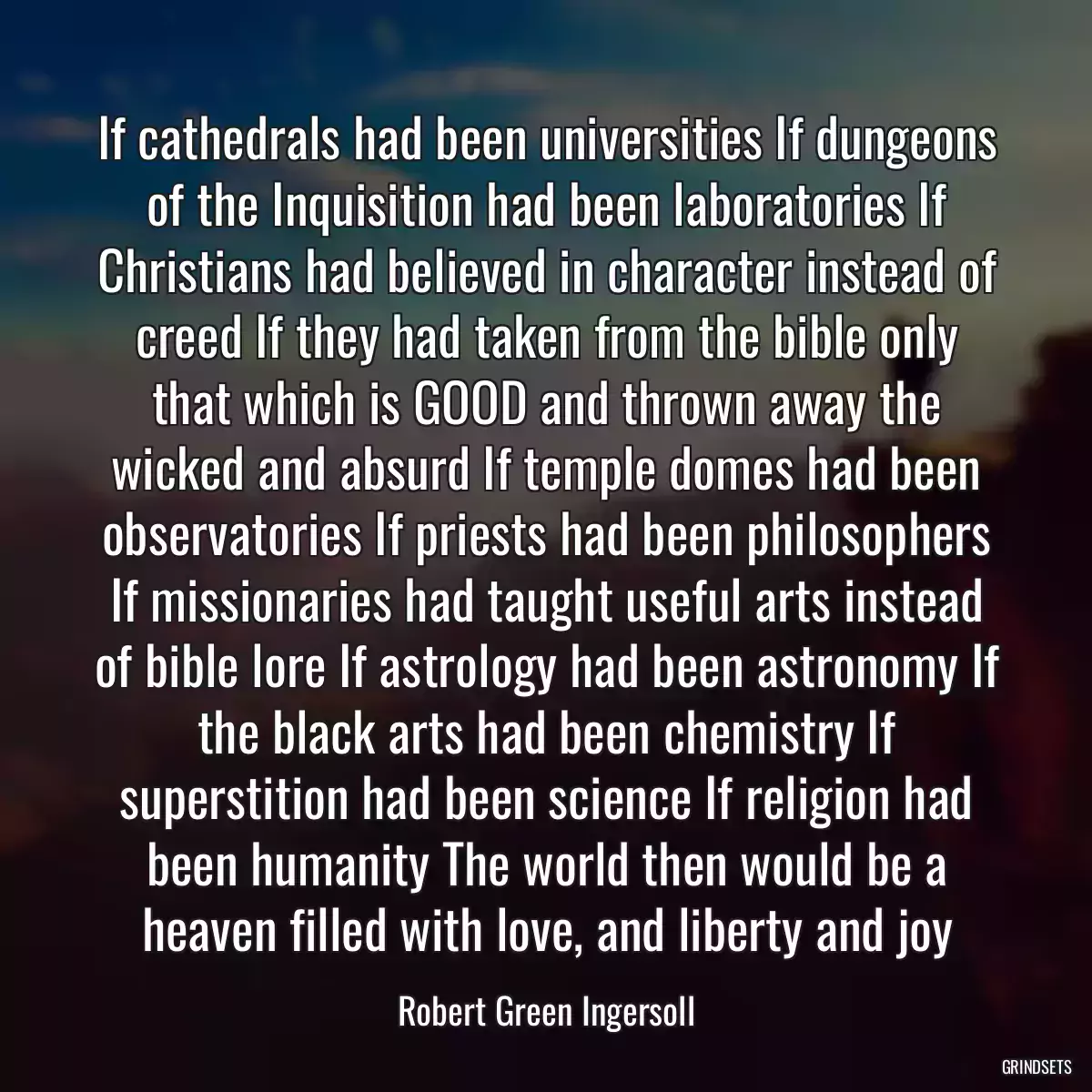 If cathedrals had been universities If dungeons of the Inquisition had been laboratories If Christians had believed in character instead of creed If they had taken from the bible only that which is GOOD and thrown away the wicked and absurd If temple domes had been observatories If priests had been philosophers If missionaries had taught useful arts instead of bible lore If astrology had been astronomy If the black arts had been chemistry If superstition had been science If religion had been humanity The world then would be a heaven filled with love, and liberty and joy