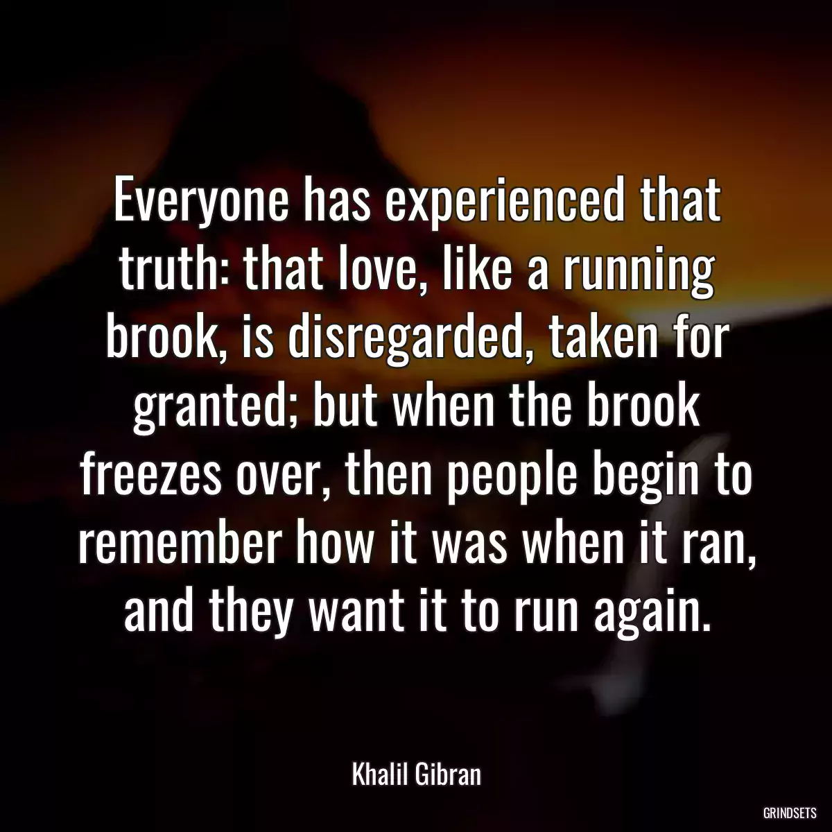 Everyone has experienced that truth: that love, like a running brook, is disregarded, taken for granted; but when the brook freezes over, then people begin to remember how it was when it ran, and they want it to run again.