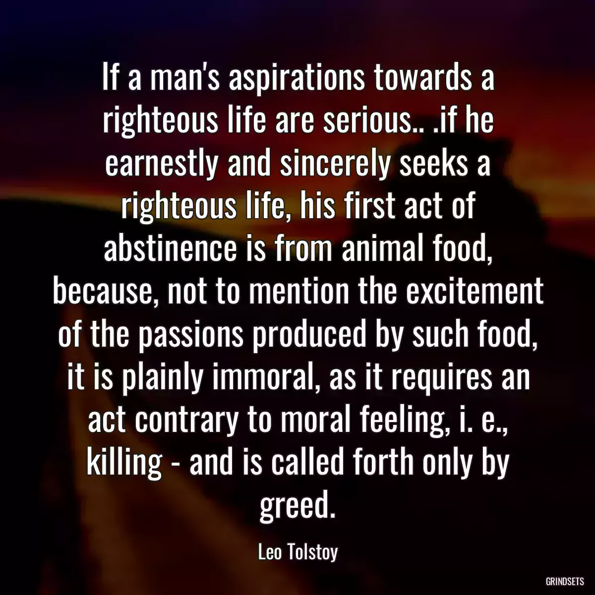 If a man\'s aspirations towards a righteous life are serious.. .if he earnestly and sincerely seeks a righteous life, his first act of abstinence is from animal food, because, not to mention the excitement of the passions produced by such food, it is plainly immoral, as it requires an act contrary to moral feeling, i. e., killing - and is called forth only by greed.