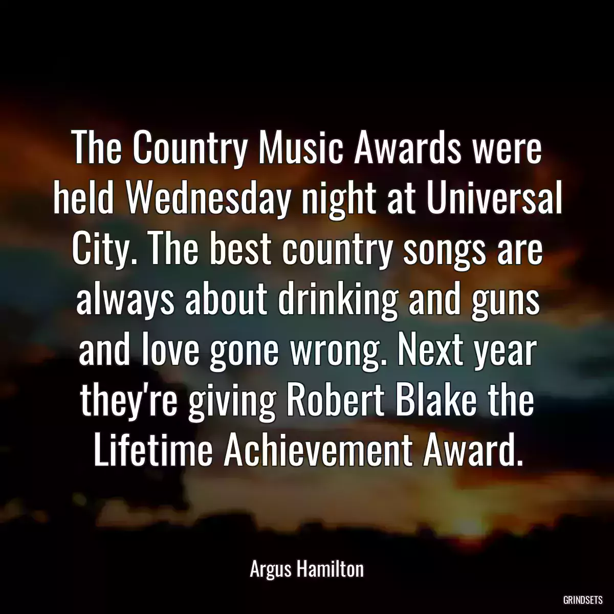 The Country Music Awards were held Wednesday night at Universal City. The best country songs are always about drinking and guns and love gone wrong. Next year they\'re giving Robert Blake the Lifetime Achievement Award.