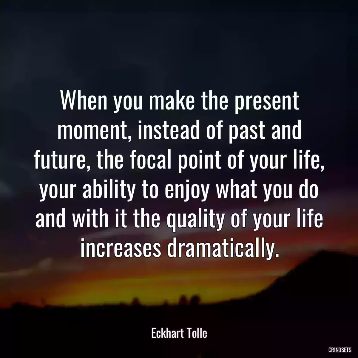 When you make the present moment, instead of past and future, the focal point of your life, your ability to enjoy what you do and with it the quality of your life increases dramatically.