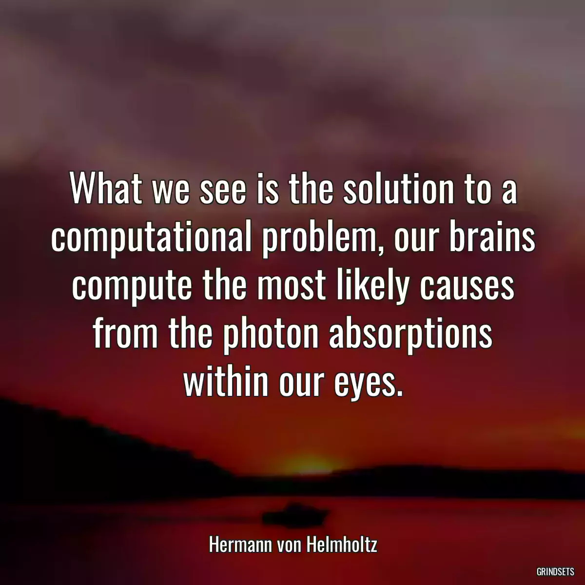 What we see is the solution to a computational problem, our brains compute the most likely causes from the photon absorptions within our eyes.