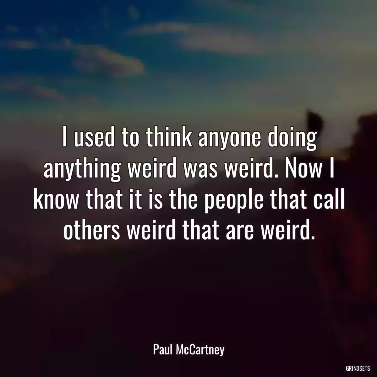 I used to think anyone doing anything weird was weird. Now I know that it is the people that call others weird that are weird.