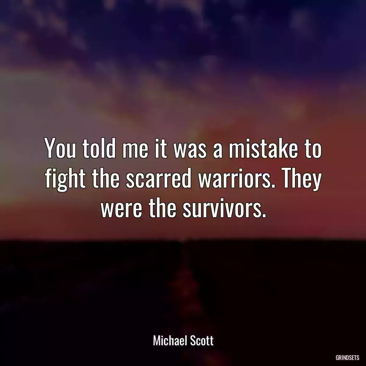 You told me it was a mistake to fight the scarred warriors. They were the survivors.