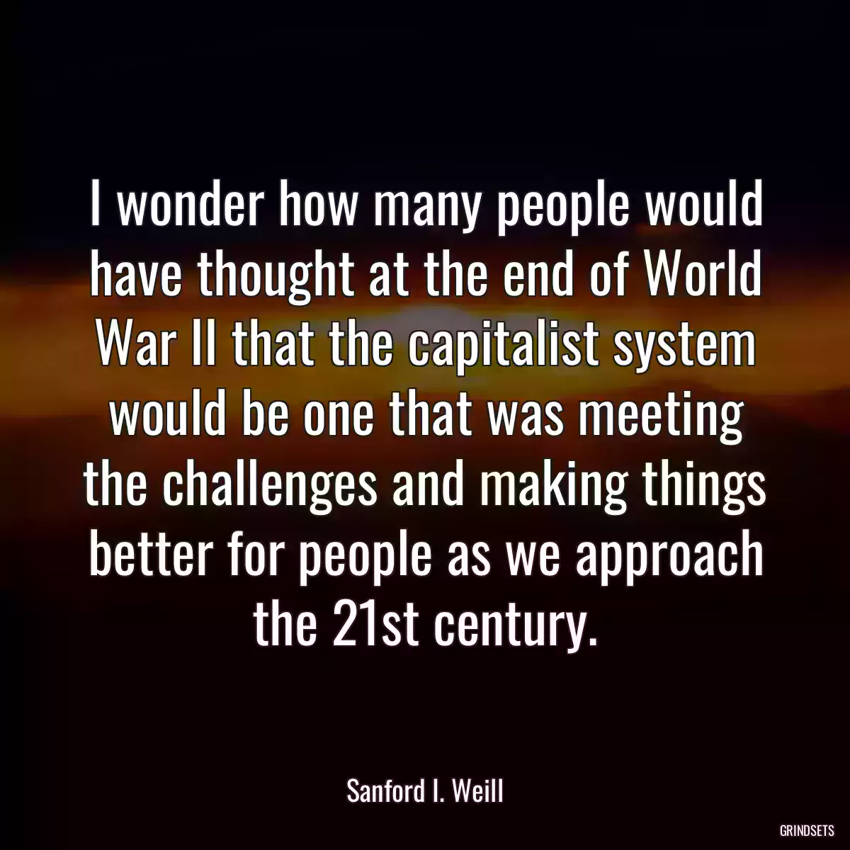 I wonder how many people would have thought at the end of World War II that the capitalist system would be one that was meeting the challenges and making things better for people as we approach the 21st century.