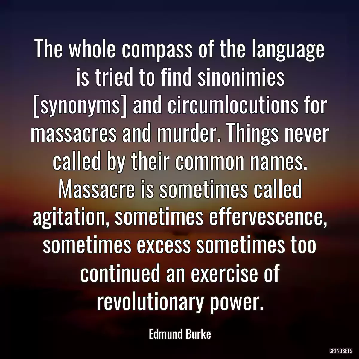 The whole compass of the language is tried to find sinonimies [synonyms] and circumlocutions for massacres and murder. Things never called by their common names. Massacre is sometimes called agitation, sometimes effervescence, sometimes excess sometimes too continued an exercise of revolutionary power.