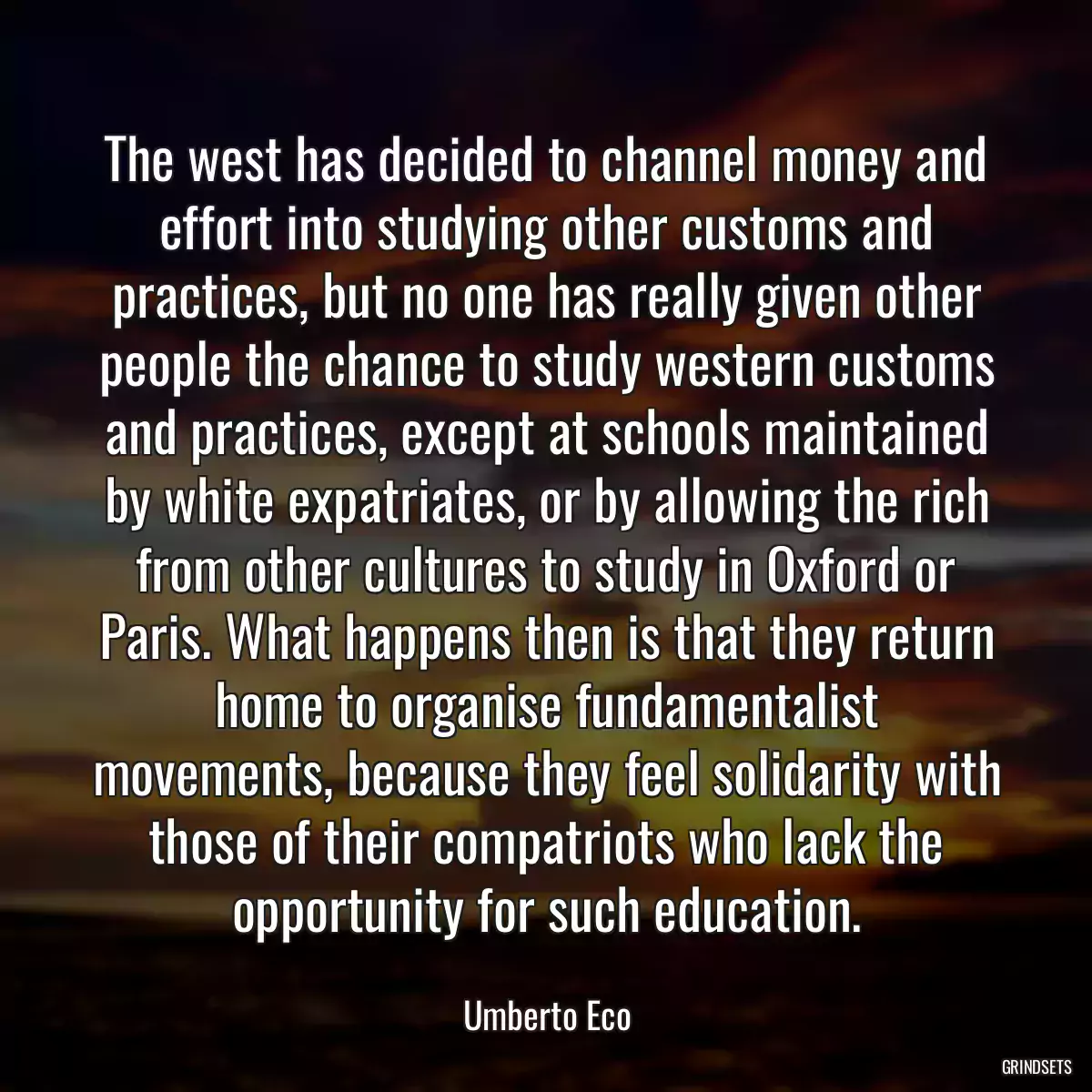 The west has decided to channel money and effort into studying other customs and practices, but no one has really given other people the chance to study western customs and practices, except at schools maintained by white expatriates, or by allowing the rich from other cultures to study in Oxford or Paris. What happens then is that they return home to organise fundamentalist movements, because they feel solidarity with those of their compatriots who lack the opportunity for such education.