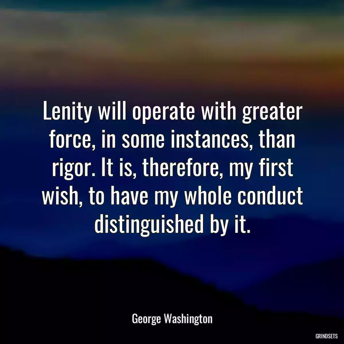 Lenity will operate with greater force, in some instances, than rigor. It is, therefore, my first wish, to have my whole conduct distinguished by it.