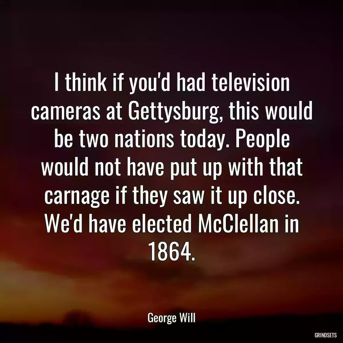 I think if you\'d had television cameras at Gettysburg, this would be two nations today. People would not have put up with that carnage if they saw it up close. We\'d have elected McClellan in 1864.