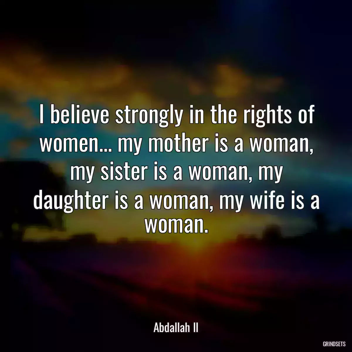 I believe strongly in the rights of women... my mother is a woman, my sister is a woman, my daughter is a woman, my wife is a woman.