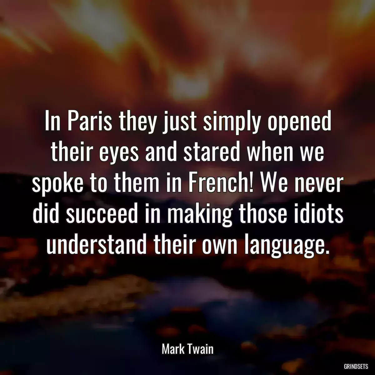 In Paris they just simply opened their eyes and stared when we spoke to them in French! We never did succeed in making those idiots understand their own language.