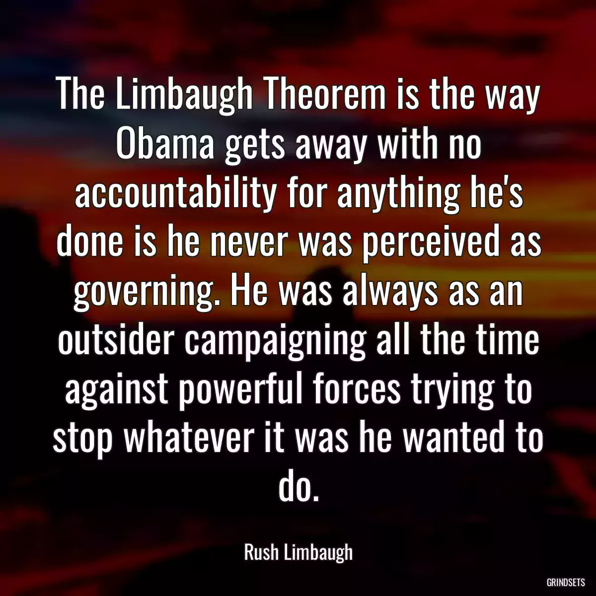 The Limbaugh Theorem is the way Obama gets away with no accountability for anything he\'s done is he never was perceived as governing. He was always as an outsider campaigning all the time against powerful forces trying to stop whatever it was he wanted to do.