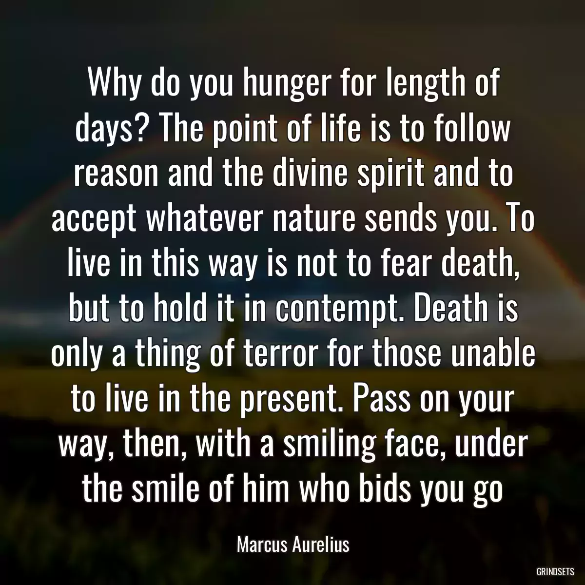 Why do you hunger for length of days? The point of life is to follow reason and the divine spirit and to accept whatever nature sends you. To live in this way is not to fear death, but to hold it in contempt. Death is only a thing of terror for those unable to live in the present. Pass on your way, then, with a smiling face, under the smile of him who bids you go