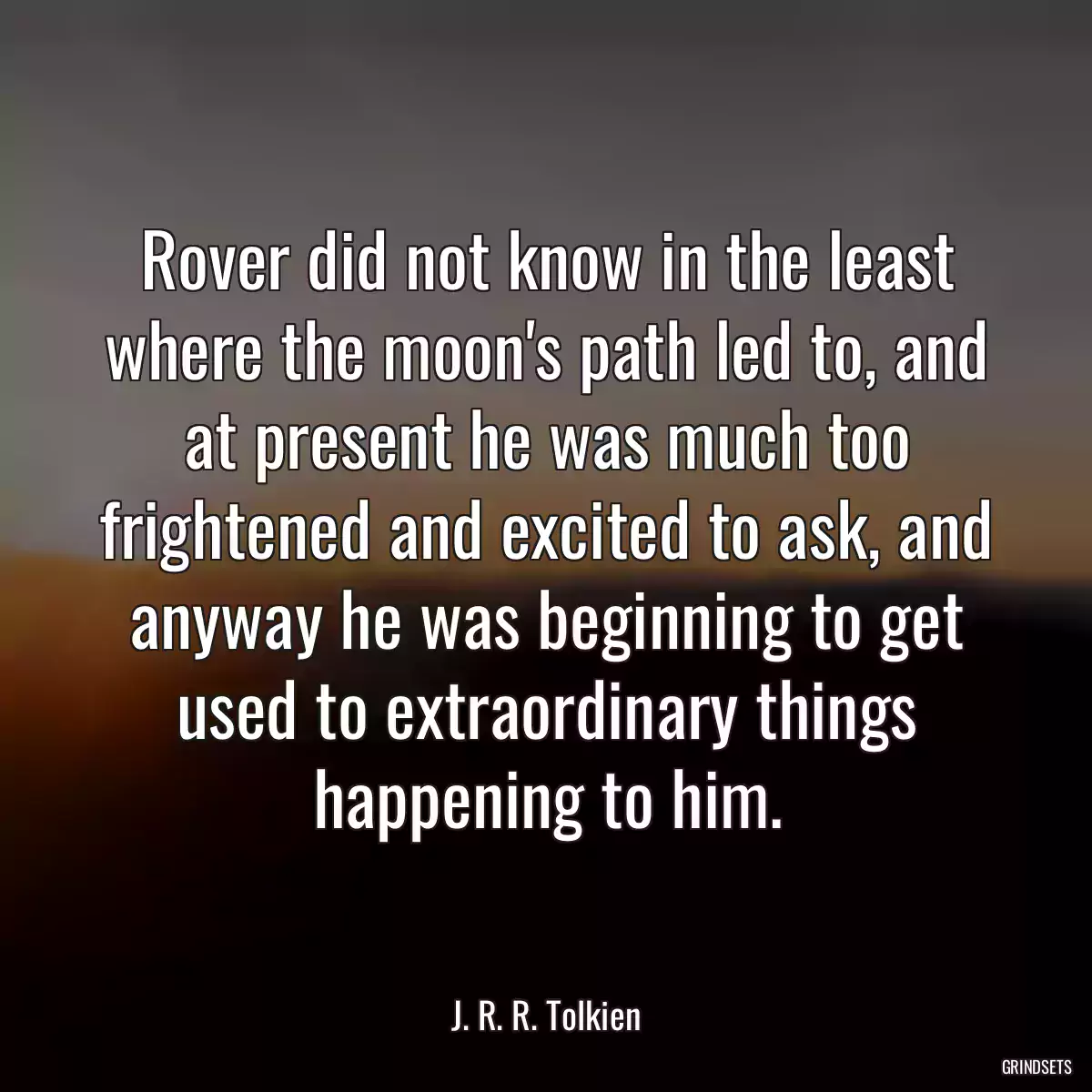 Rover did not know in the least where the moon\'s path led to, and at present he was much too frightened and excited to ask, and anyway he was beginning to get used to extraordinary things happening to him.