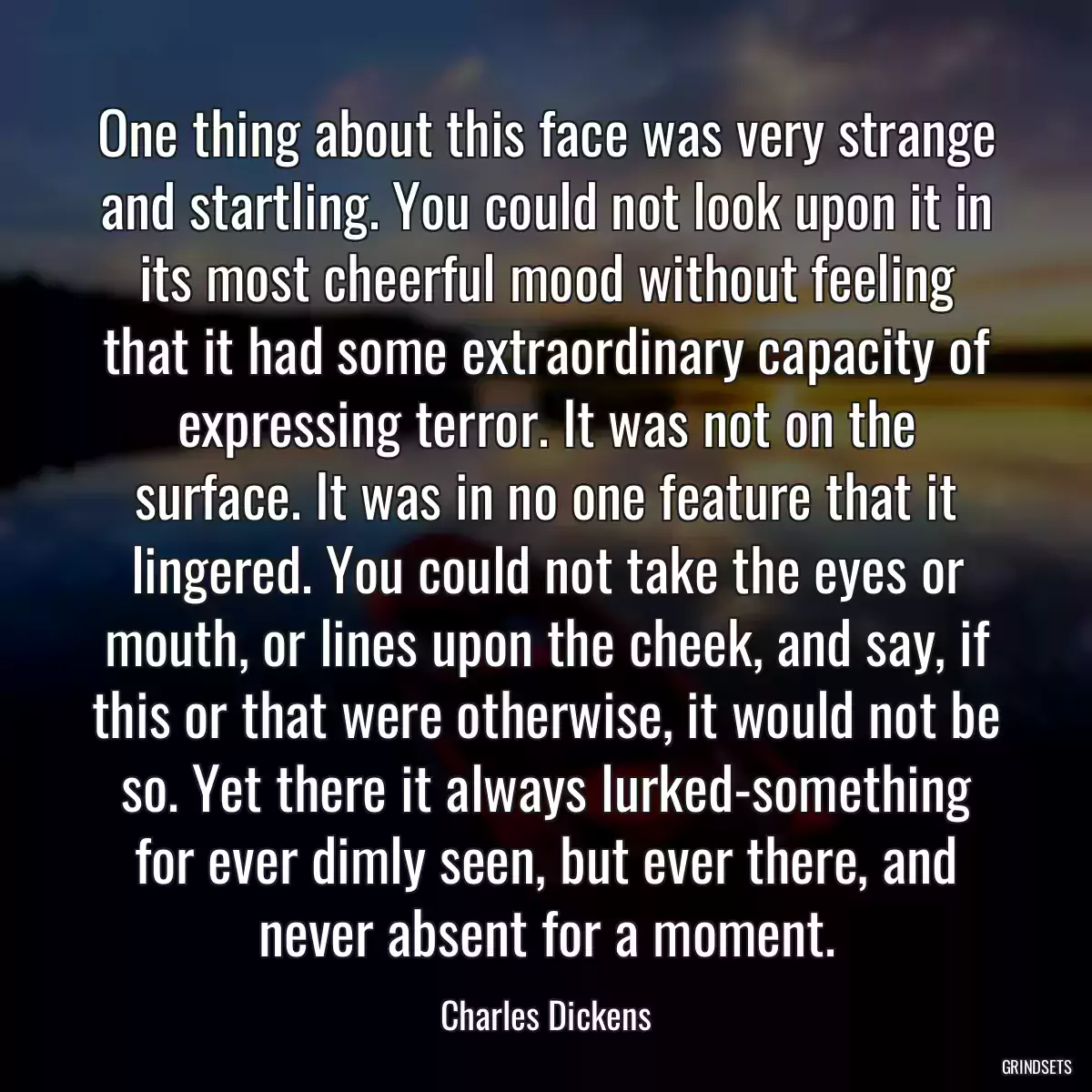 One thing about this face was very strange and startling. You could not look upon it in its most cheerful mood without feeling that it had some extraordinary capacity of expressing terror. It was not on the surface. It was in no one feature that it lingered. You could not take the eyes or mouth, or lines upon the cheek, and say, if this or that were otherwise, it would not be so. Yet there it always lurked-something for ever dimly seen, but ever there, and never absent for a moment.