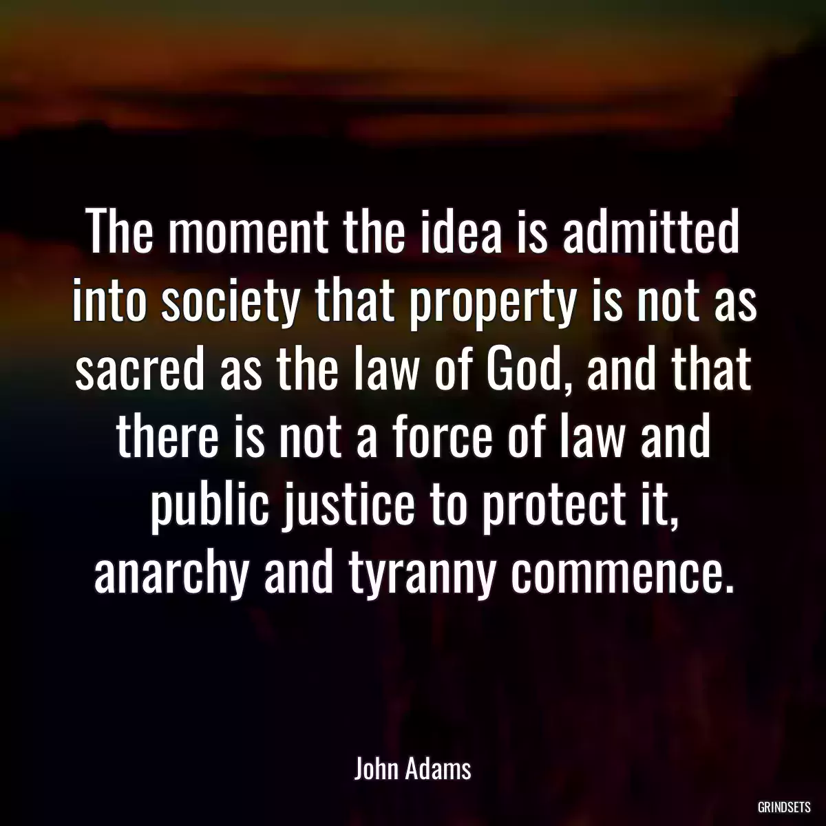 The moment the idea is admitted into society that property is not as sacred as the law of God, and that there is not a force of law and public justice to protect it, anarchy and tyranny commence.