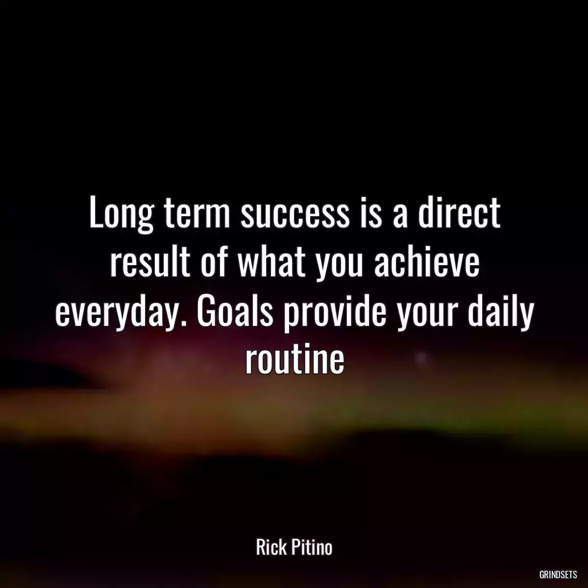 Long term success is a direct result of what you achieve everyday. Goals provide your daily routine