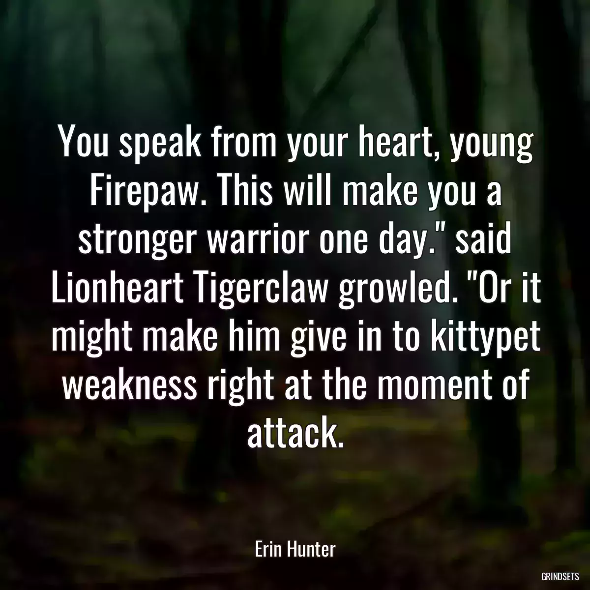 You speak from your heart, young Firepaw. This will make you a stronger warrior one day.\