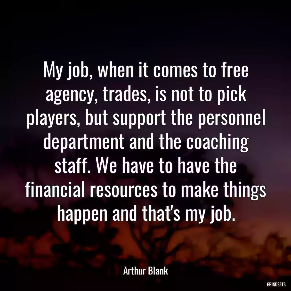 My job, when it comes to free agency, trades, is not to pick players, but support the personnel department and the coaching staff. We have to have the financial resources to make things happen and that\'s my job.