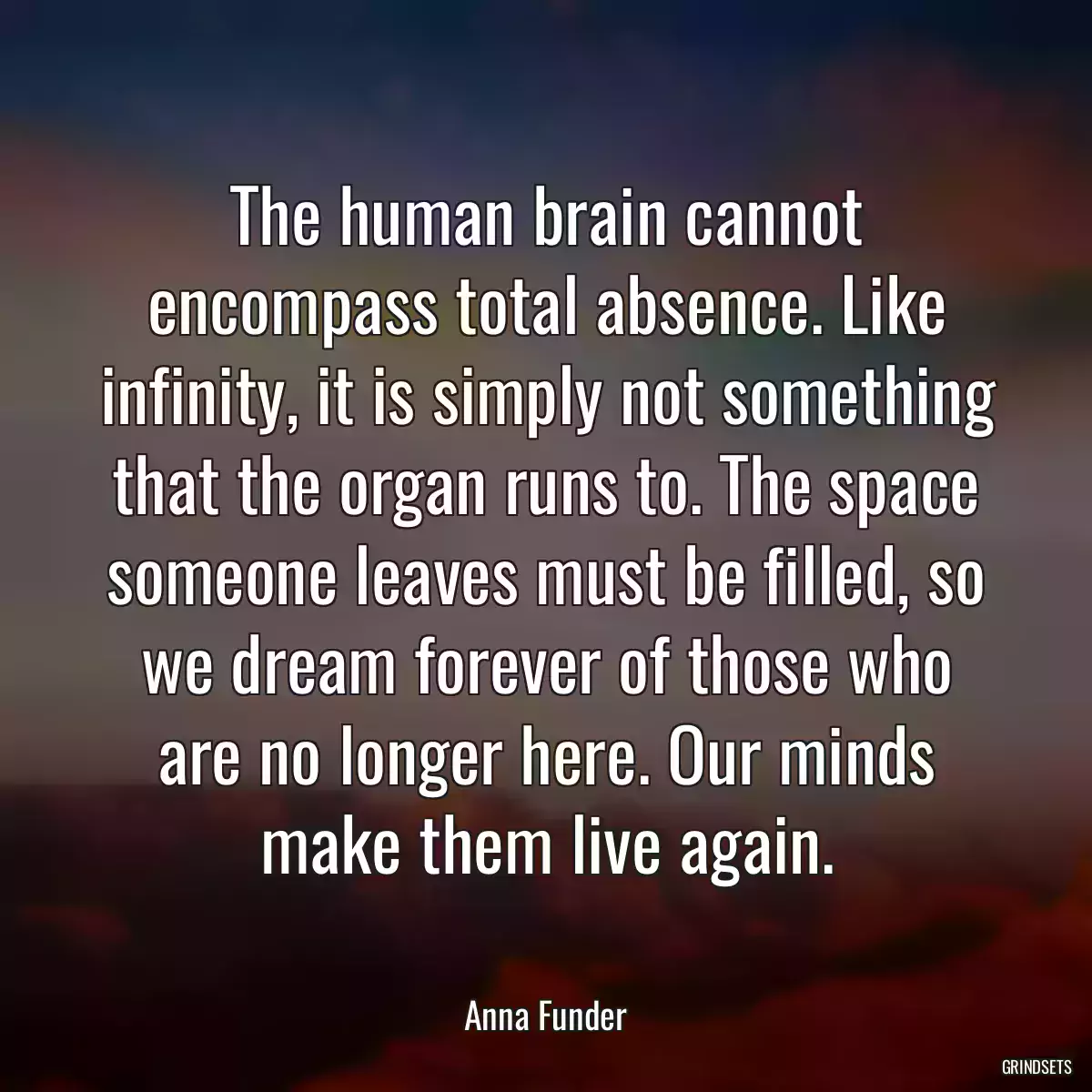 The human brain cannot encompass total absence. Like infinity, it is simply not something that the organ runs to. The space someone leaves must be filled, so we dream forever of those who are no longer here. Our minds make them live again.